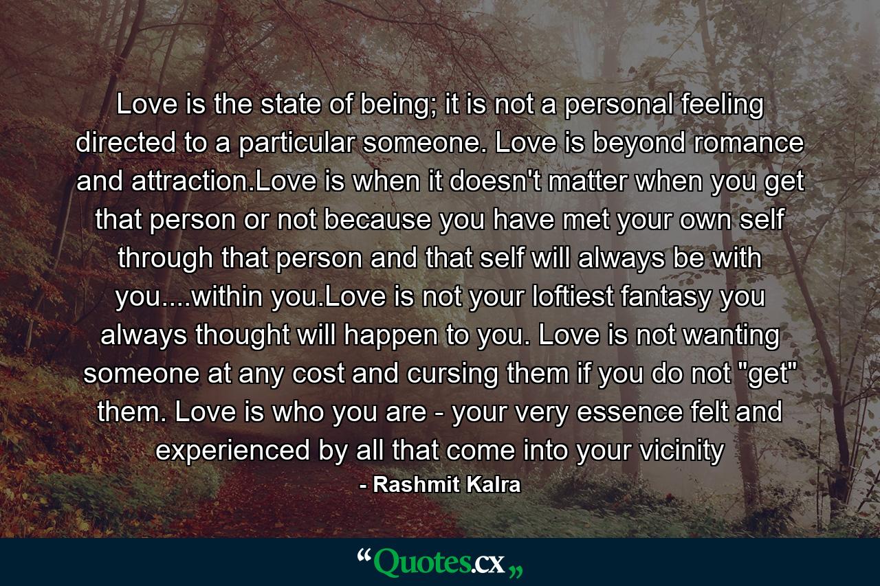 Love is the state of being; it is not a personal feeling directed to a particular someone. Love is beyond romance and attraction.Love is when it doesn't matter when you get that person or not because you have met your own self through that person and that self will always be with you....within you.Love is not your loftiest fantasy you always thought will happen to you. Love is not wanting someone at any cost and cursing them if you do not 