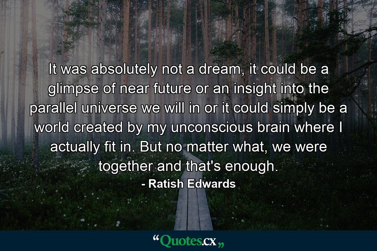 It was absolutely not a dream, it could be a glimpse of near future or an insight into the parallel universe we will in or it could simply be a world created by my unconscious brain where I actually fit in. But no matter what, we were together and that's enough. - Quote by Ratish Edwards