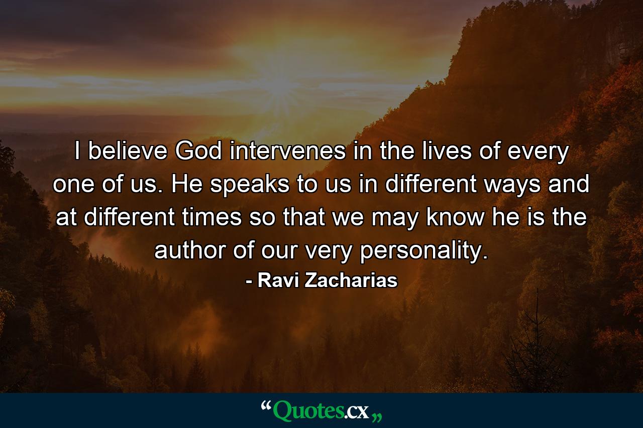 I believe God intervenes in the lives of every one of us. He speaks to us in different ways and at different times so that we may know he is the author of our very personality. - Quote by Ravi Zacharias