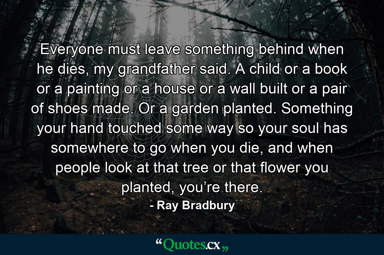 Everyone must leave something behind when he dies, my grandfather said. A child or a book or a painting or a house or a wall built or a pair of shoes made. Or a garden planted. Something your hand touched some way so your soul has somewhere to go when you die, and when people look at that tree or that flower you planted, you’re there. - Quote by Ray Bradbury