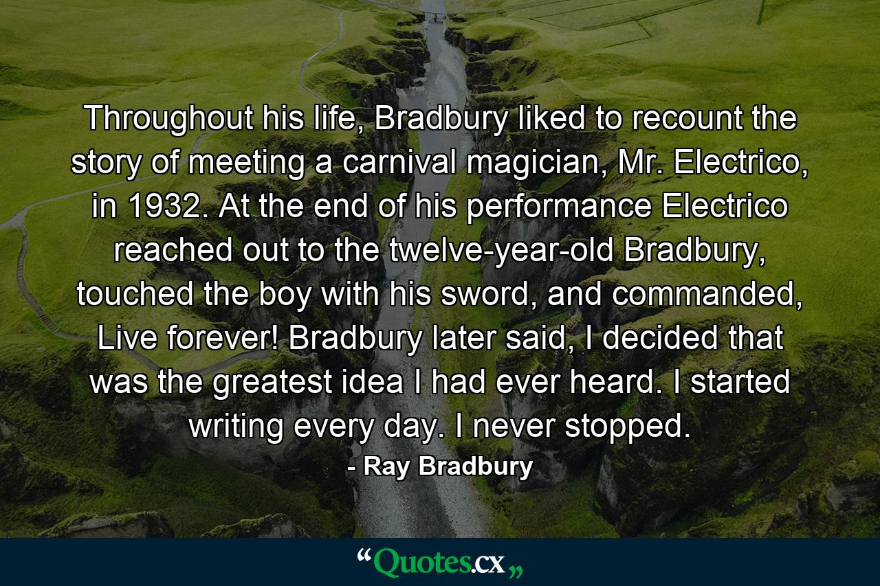 Throughout his life, Bradbury liked to recount the story of meeting a carnival magician, Mr. Electrico, in 1932. At the end of his performance Electrico reached out to the twelve-year-old Bradbury, touched the boy with his sword, and commanded, Live forever! Bradbury later said, I decided that was the greatest idea I had ever heard. I started writing every day. I never stopped. - Quote by Ray Bradbury