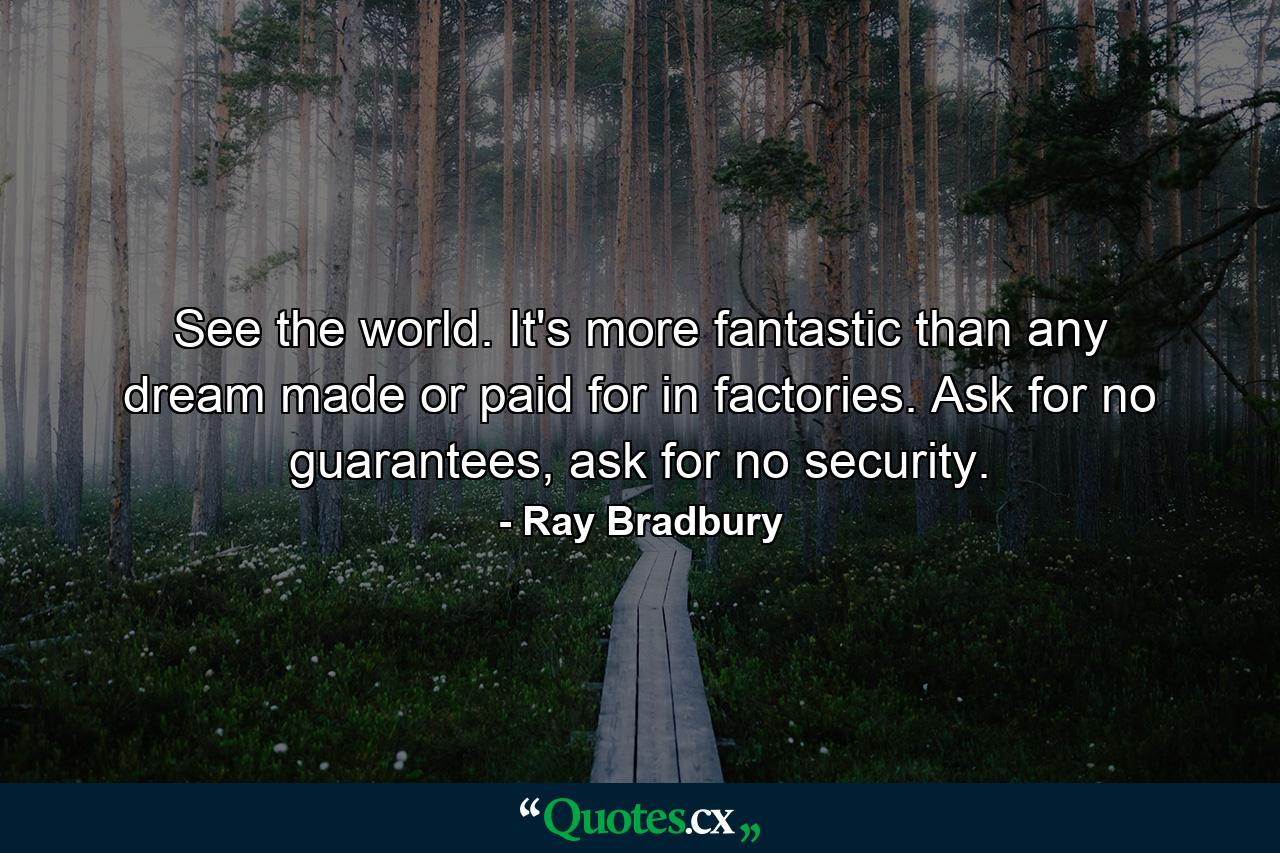 See the world. It's more fantastic than any dream made or paid for in factories. Ask for no guarantees, ask for no security. - Quote by Ray Bradbury