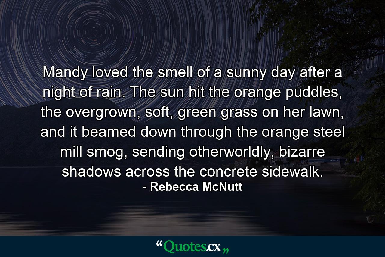 Mandy loved the smell of a sunny day after a night of rain. The sun hit the orange puddles, the overgrown, soft, green grass on her lawn, and it beamed down through the orange steel mill smog, sending otherworldly, bizarre shadows across the concrete sidewalk. - Quote by Rebecca McNutt