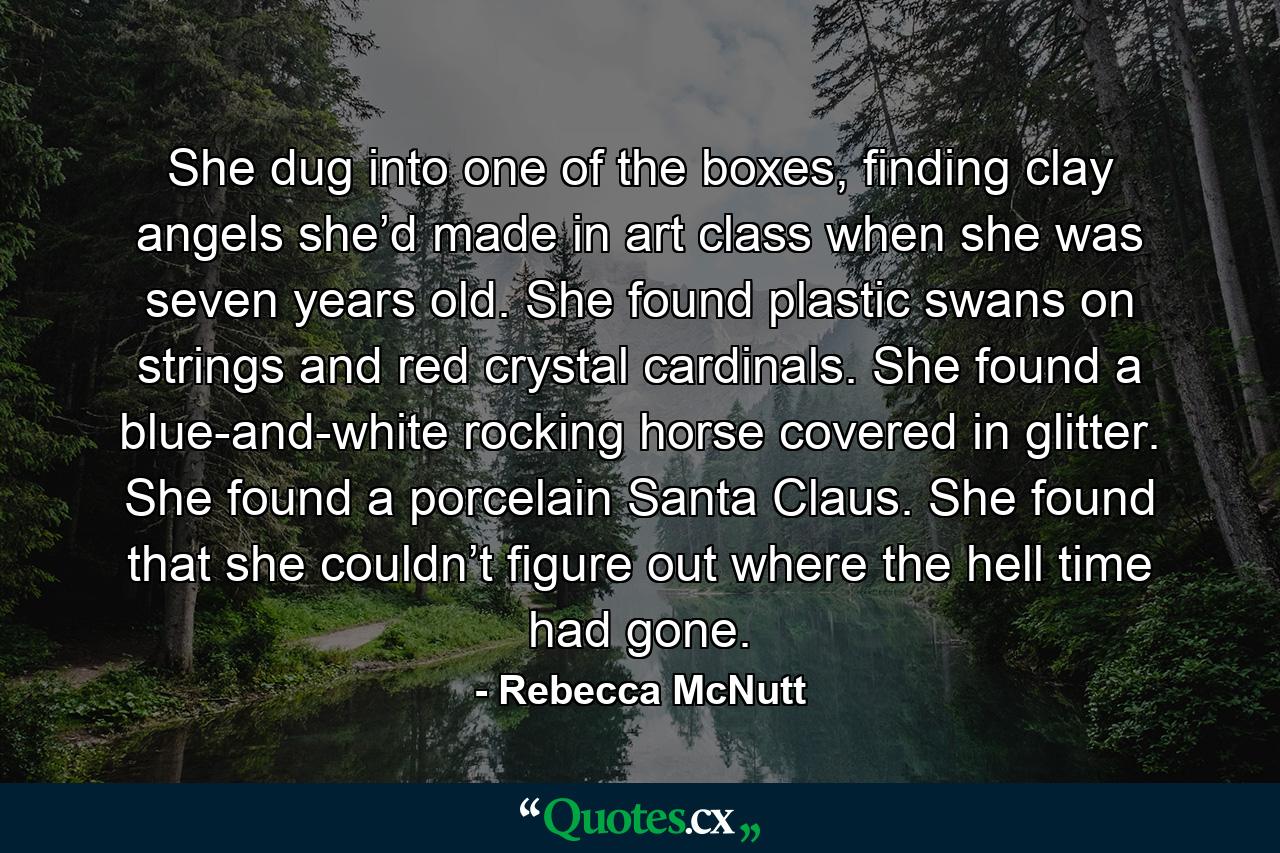 She dug into one of the boxes, finding clay angels she’d made in art class when she was seven years old. She found plastic swans on strings and red crystal cardinals. She found a blue-and-white rocking horse covered in glitter. She found a porcelain Santa Claus. She found that she couldn’t figure out where the hell time had gone. - Quote by Rebecca McNutt