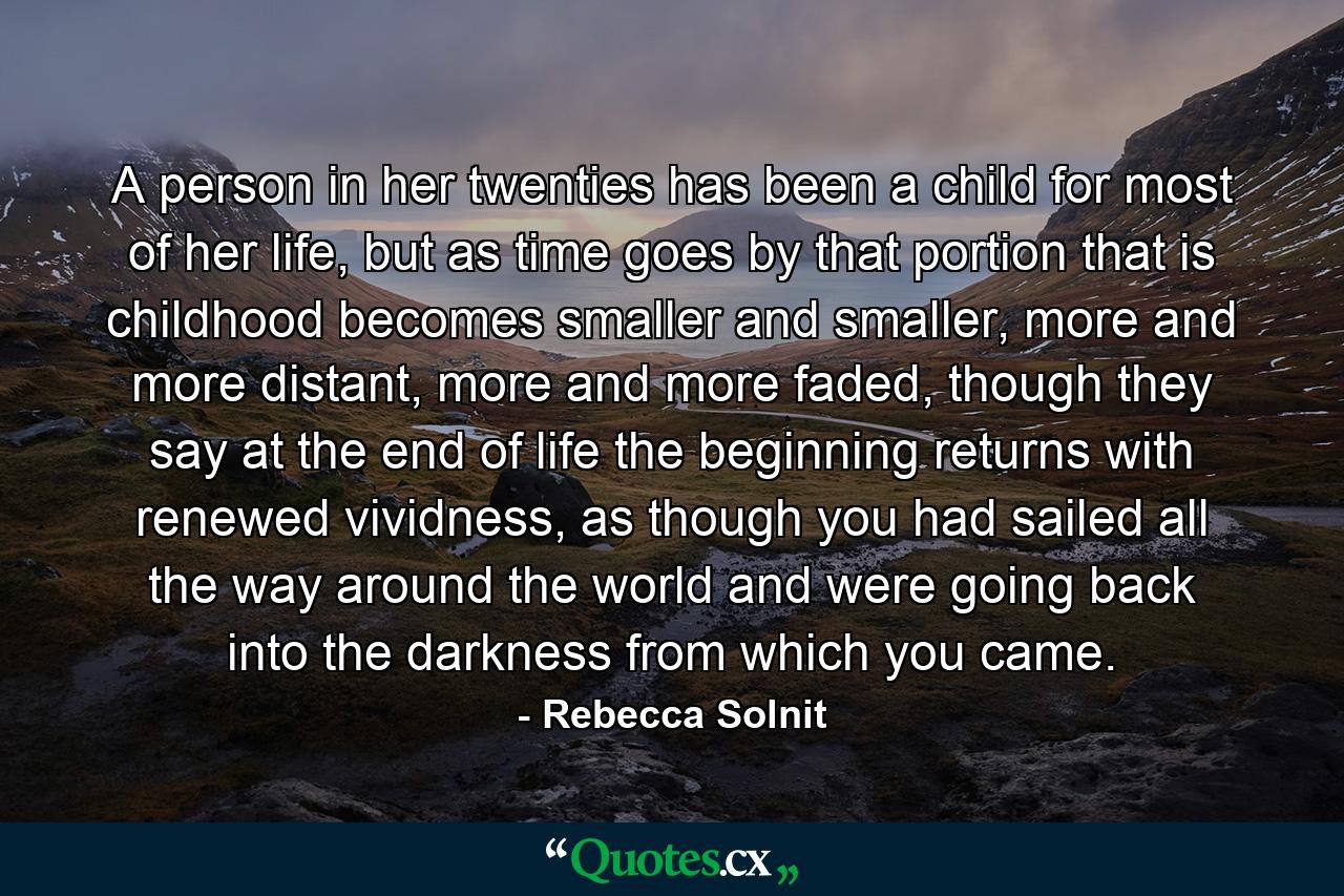 A person in her twenties has been a child for most of her life, but as time goes by that portion that is childhood becomes smaller and smaller, more and more distant, more and more faded, though they say at the end of life the beginning returns with renewed vividness, as though you had sailed all the way around the world and were going back into the darkness from which you came. - Quote by Rebecca Solnit