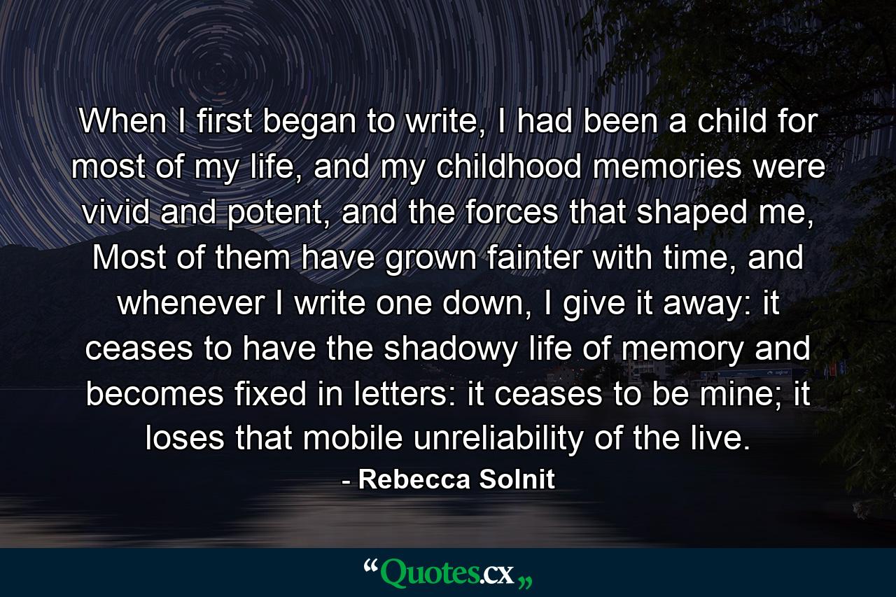 When I first began to write, I had been a child for most of my life, and my childhood memories were vivid and potent, and the forces that shaped me, Most of them have grown fainter with time, and whenever I write one down, I give it away: it ceases to have the shadowy life of memory and becomes fixed in letters: it ceases to be mine; it loses that mobile unreliability of the live. - Quote by Rebecca Solnit