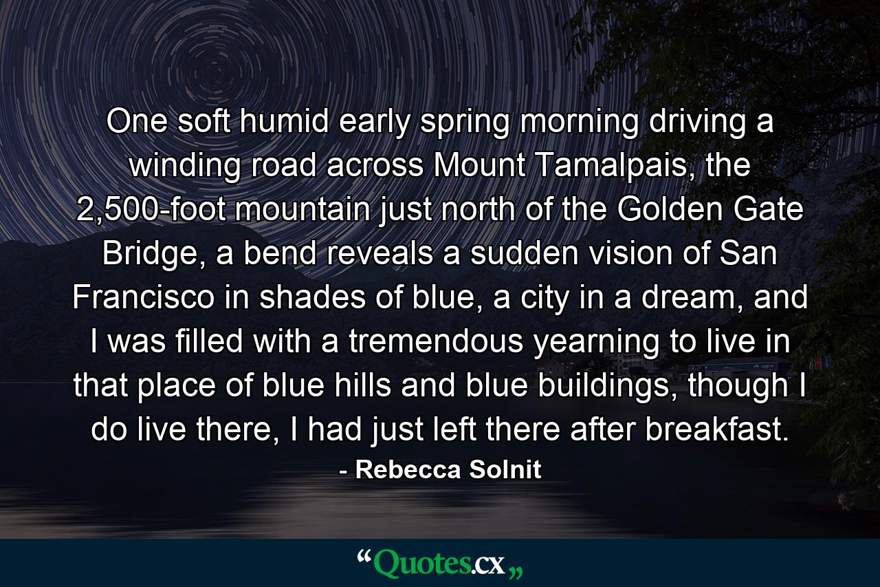 One soft humid early spring morning driving a winding road across Mount Tamalpais, the 2,500-foot mountain just north of the Golden Gate Bridge, a bend reveals a sudden vision of San Francisco in shades of blue, a city in a dream, and I was filled with a tremendous yearning to live in that place of blue hills and blue buildings, though I do live there, I had just left there after breakfast. - Quote by Rebecca Solnit