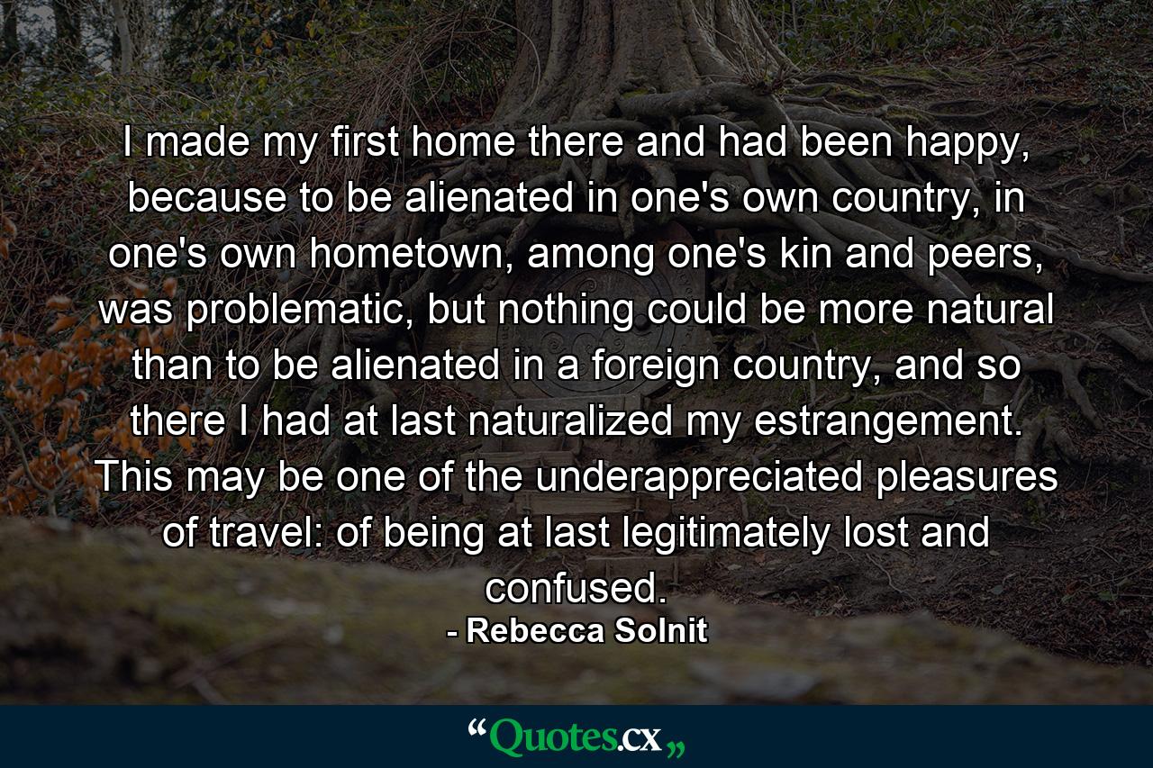 I made my first home there and had been happy, because to be alienated in one's own country, in one's own hometown, among one's kin and peers, was problematic, but nothing could be more natural than to be alienated in a foreign country, and so there I had at last naturalized my estrangement. This may be one of the underappreciated pleasures of travel: of being at last legitimately lost and confused. - Quote by Rebecca Solnit