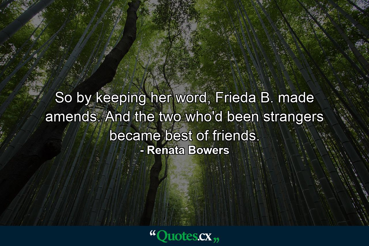 So by keeping her word, Frieda B. made amends. And the two who'd been strangers became best of friends. - Quote by Renata Bowers