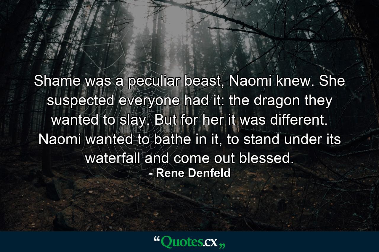 Shame was a peculiar beast, Naomi knew. She suspected everyone had it: the dragon they wanted to slay. But for her it was different. Naomi wanted to bathe in it, to stand under its waterfall and come out blessed. - Quote by Rene Denfeld