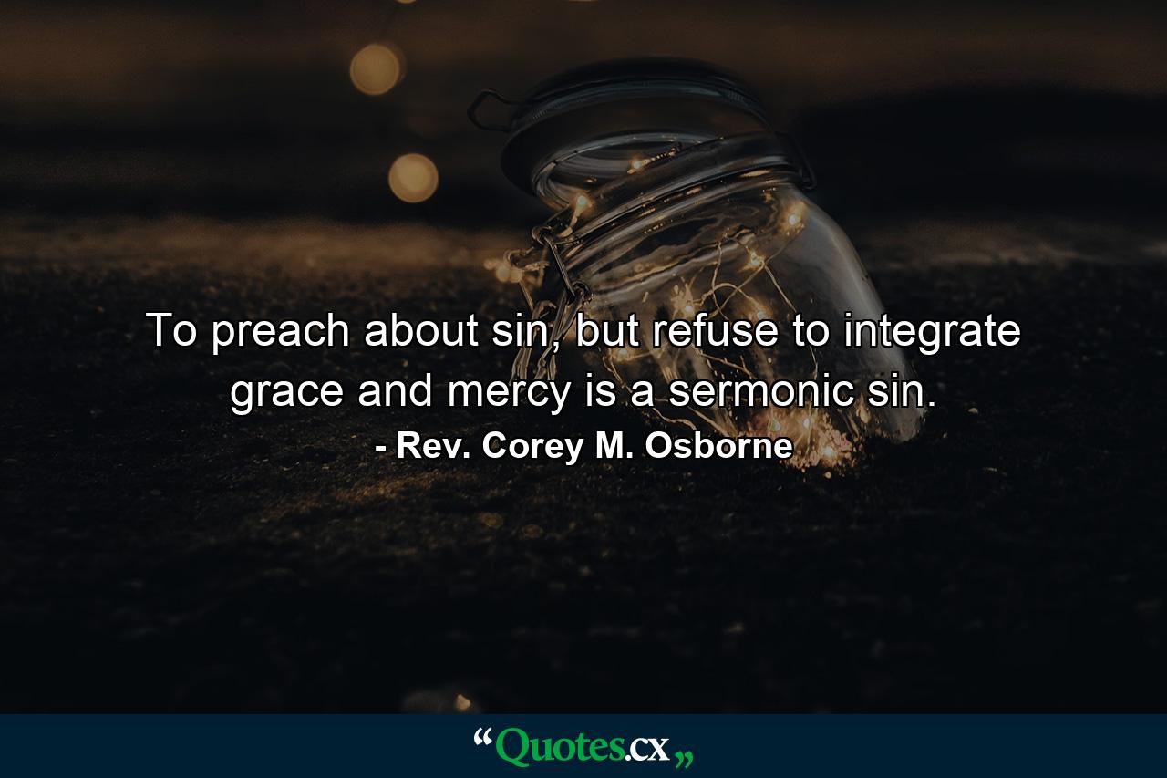 To preach about sin, but refuse to integrate grace and mercy is a sermonic sin. - Quote by Rev. Corey M. Osborne