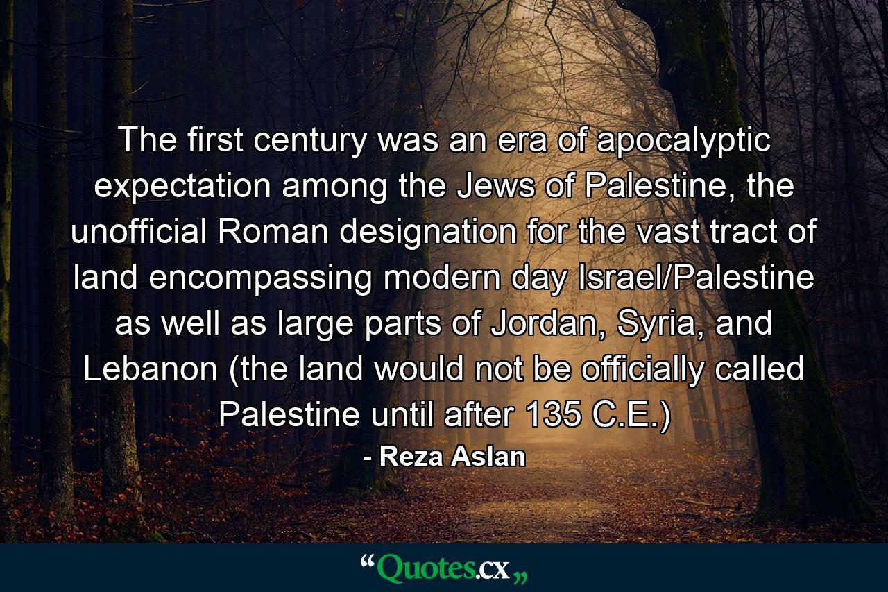 The first century was an era of apocalyptic expectation among the Jews of Palestine, the unofficial Roman designation for the vast tract of land encompassing modern day Israel/Palestine as well as large parts of Jordan, Syria, and Lebanon (the land would not be officially called Palestine until after 135 C.E.) - Quote by Reza Aslan