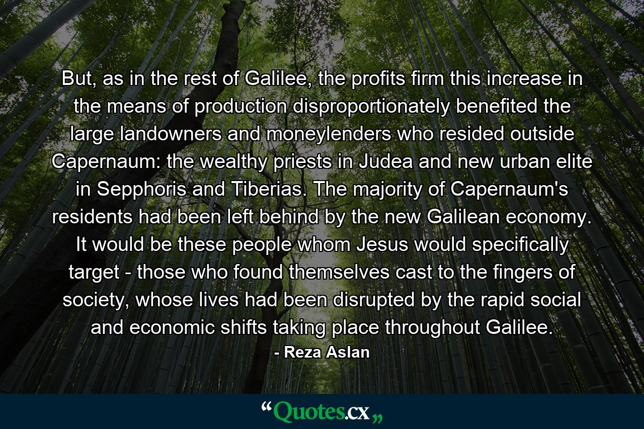 But, as in the rest of Galilee, the profits firm this increase in the means of production disproportionately benefited the large landowners and moneylenders who resided outside Capernaum: the wealthy priests in Judea and new urban elite in Sepphoris and Tiberias. The majority of Capernaum's residents had been left behind by the new Galilean economy. It would be these people whom Jesus would specifically target - those who found themselves cast to the fingers of society, whose lives had been disrupted by the rapid social and economic shifts taking place throughout Galilee. - Quote by Reza Aslan