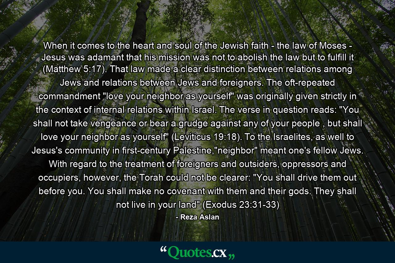 When it comes to the heart and soul of the Jewish faith - the law of Moses - Jesus was adamant that his mission was not to abolish the law but to fulfill it (Matthew 5:17). That law made a clear distinction between relations among Jews and relations between Jews and foreigners. The oft-repeated commandment 