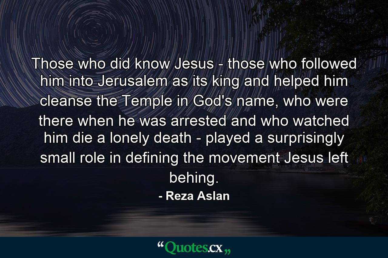 Those who did know Jesus - those who followed him into Jerusalem as its king and helped him cleanse the Temple in God's name, who were there when he was arrested and who watched him die a lonely death - played a surprisingly small role in defining the movement Jesus left behing. - Quote by Reza Aslan