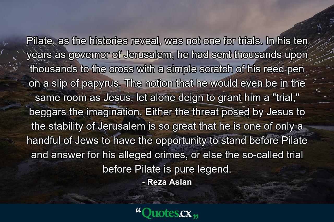 Pilate, as the histories reveal, was not one for trials. In his ten years as governor of Jerusalem, he had sent thousands upon thousands to the cross with a simple scratch of his reed pen on a slip of papyrus. The notion that he would even be in the same room as Jesus, let alone deign to grant him a 