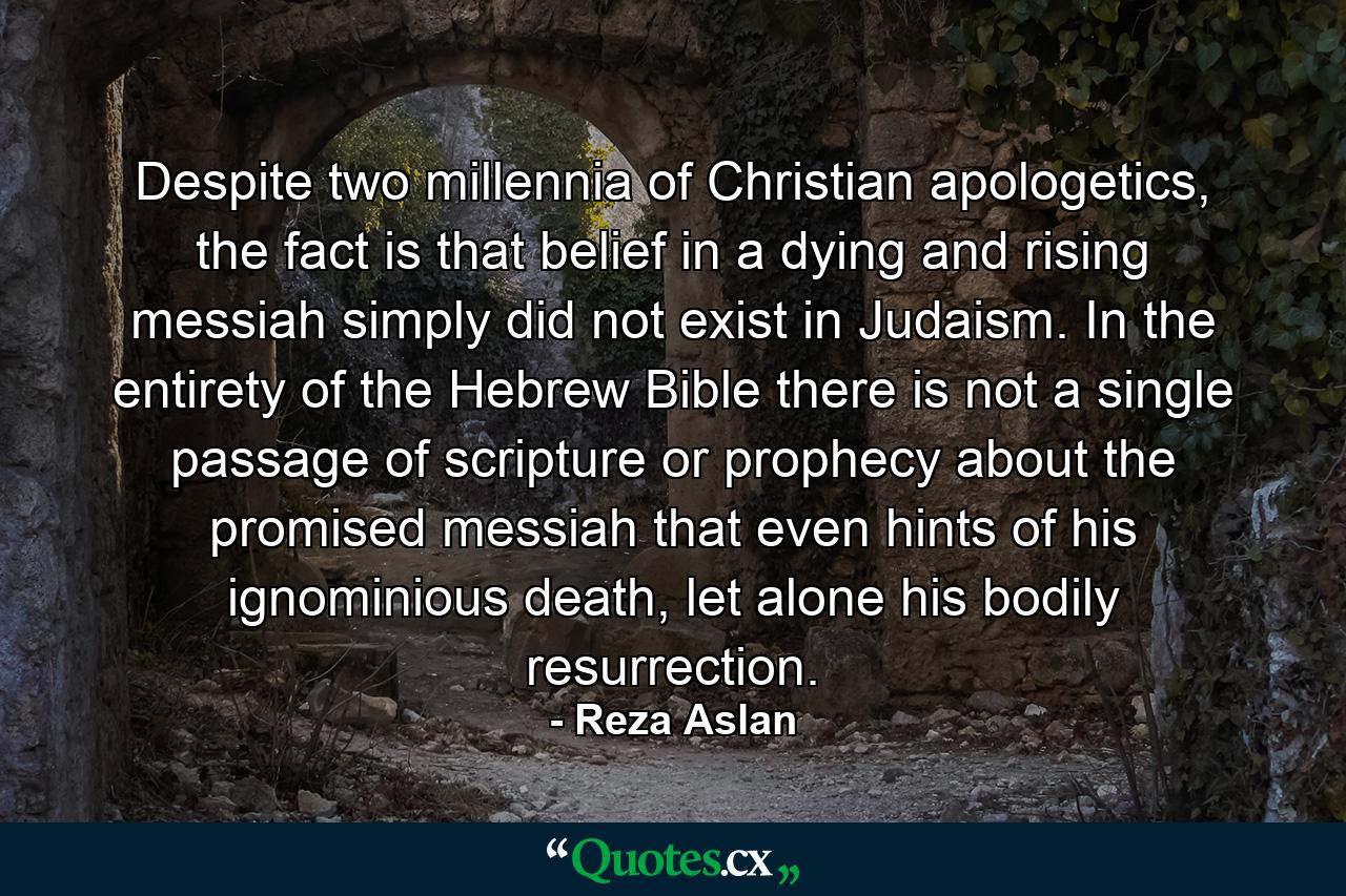 Despite two millennia of Christian apologetics, the fact is that belief in a dying and rising messiah simply did not exist in Judaism. In the entirety of the Hebrew Bible there is not a single passage of scripture or prophecy about the promised messiah that even hints of his ignominious death, let alone his bodily resurrection. - Quote by Reza Aslan