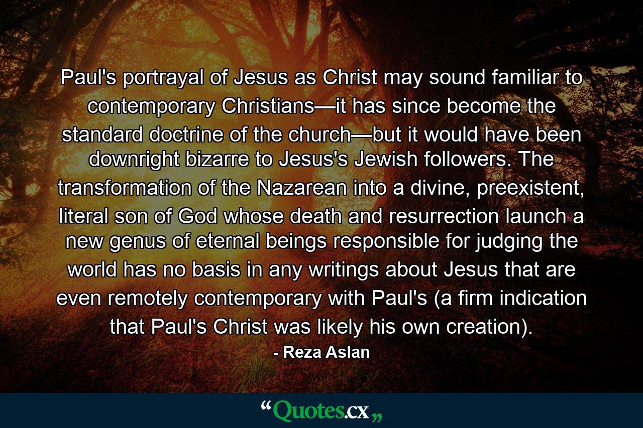 Paul's portrayal of Jesus as Christ may sound familiar to contemporary Christians—it has since become the standard doctrine of the church—but it would have been downright bizarre to Jesus's Jewish followers. The transformation of the Nazarean into a divine, preexistent, literal son of God whose death and resurrection launch a new genus of eternal beings responsible for judging the world has no basis in any writings about Jesus that are even remotely contemporary with Paul's (a firm indication that Paul's Christ was likely his own creation). - Quote by Reza Aslan