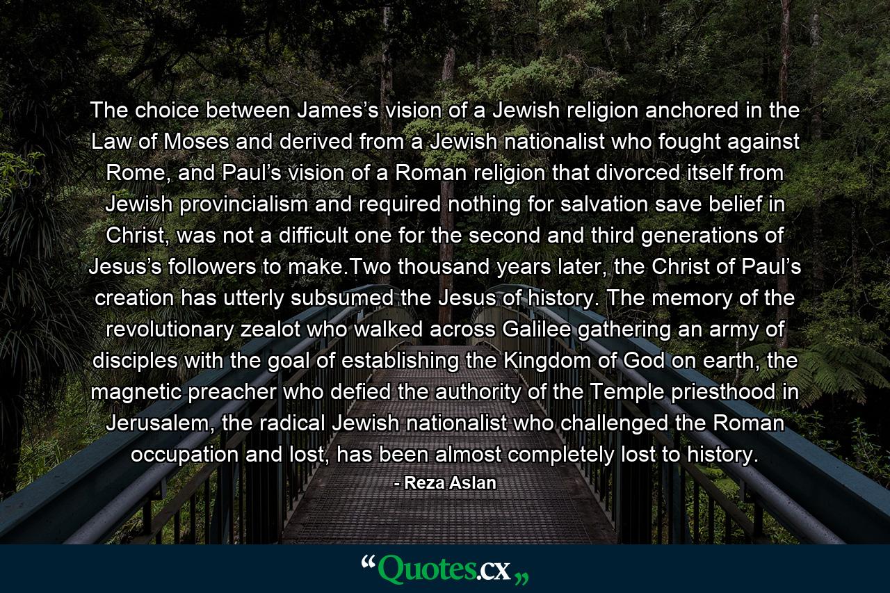 The choice between James’s vision of a Jewish religion anchored in the Law of Moses and derived from a Jewish nationalist who fought against Rome, and Paul’s vision of a Roman religion that divorced itself from Jewish provincialism and required nothing for salvation save belief in Christ, was not a difficult one for the second and third generations of Jesus’s followers to make.Two thousand years later, the Christ of Paul’s creation has utterly subsumed the Jesus of history. The memory of the revolutionary zealot who walked across Galilee gathering an army of disciples with the goal of establishing the Kingdom of God on earth, the magnetic preacher who defied the authority of the Temple priesthood in Jerusalem, the radical Jewish nationalist who challenged the Roman occupation and lost, has been almost completely lost to history. - Quote by Reza Aslan