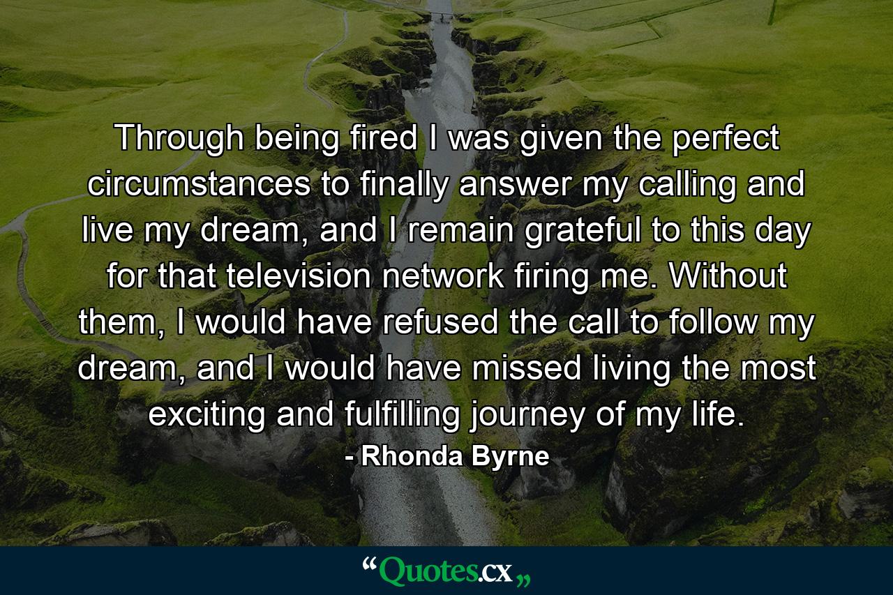 Through being fired I was given the perfect circumstances to finally answer my calling and live my dream, and I remain grateful to this day for that television network firing me. Without them, I would have refused the call to follow my dream, and I would have missed living the most exciting and fulfilling journey of my life. - Quote by Rhonda Byrne