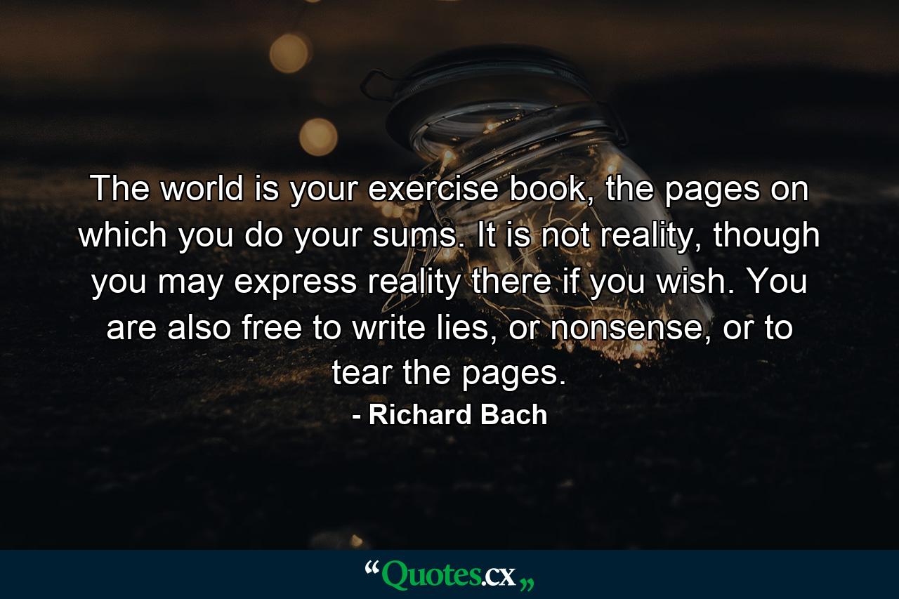 The world is your exercise book, the pages on which you do your sums. It is not reality, though you may express reality there if you wish. You are also free to write lies, or nonsense, or to tear the pages. - Quote by Richard Bach