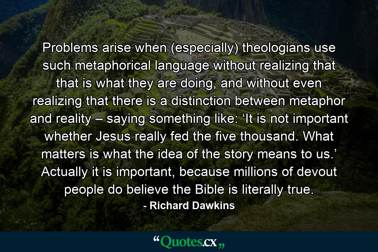 Problems arise when (especially) theologians use such metaphorical language without realizing that that is what they are doing, and without even realizing that there is a distinction between metaphor and reality – saying something like: ‘It is not important whether Jesus really fed the five thousand. What matters is what the idea of the story means to us.’ Actually it is important, because millions of devout people do believe the Bible is literally true. - Quote by Richard Dawkins