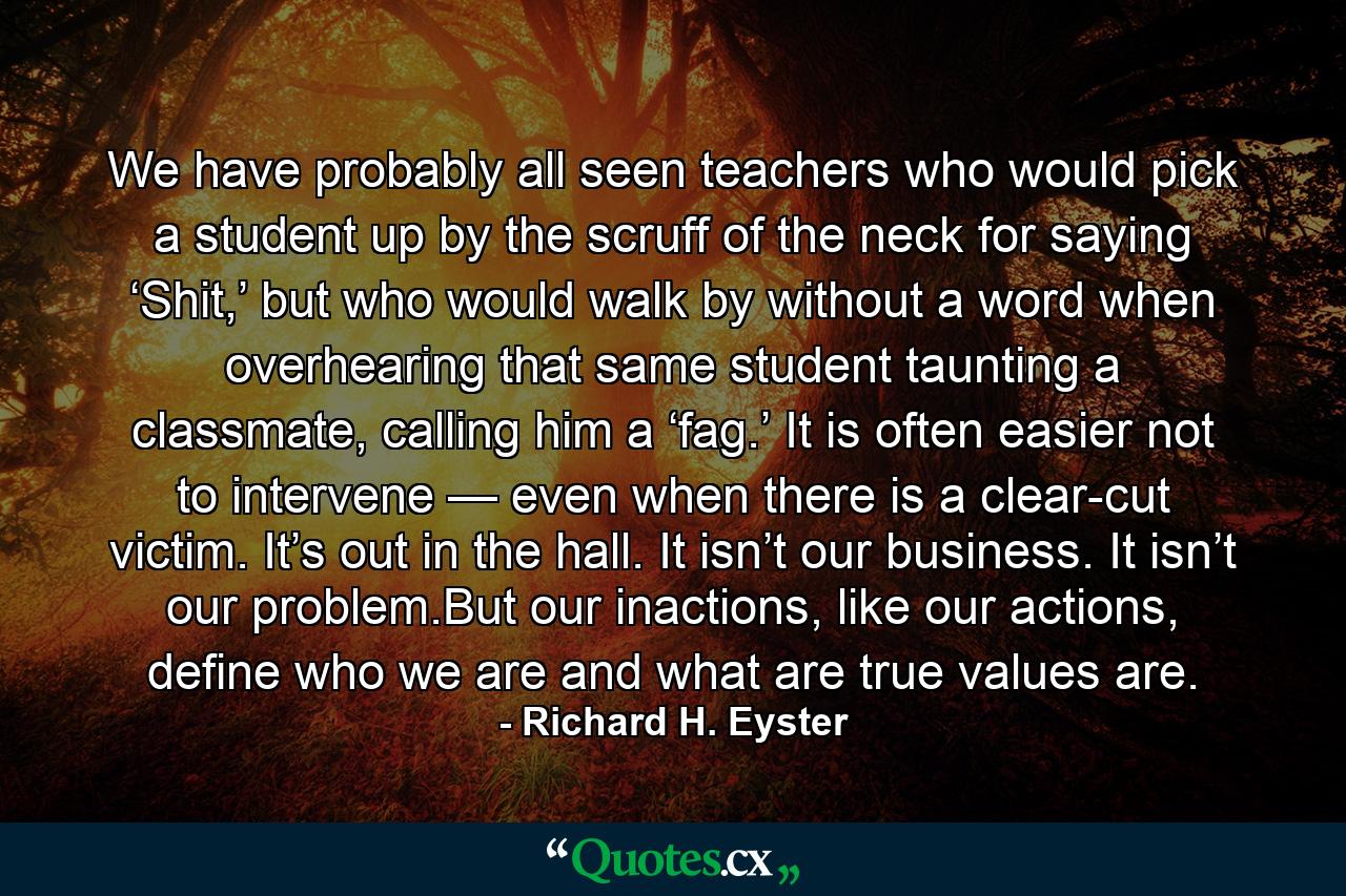 We have probably all seen teachers who would pick a student up by the scruff of the neck for saying ‘Shit,’ but who would walk by without a word when overhearing that same student taunting a classmate, calling him a ‘fag.’ It is often easier not to intervene — even when there is a clear-cut victim. It’s out in the hall. It isn’t our business. It isn’t our problem.But our inactions, like our actions, define who we are and what are true values are. - Quote by Richard H. Eyster