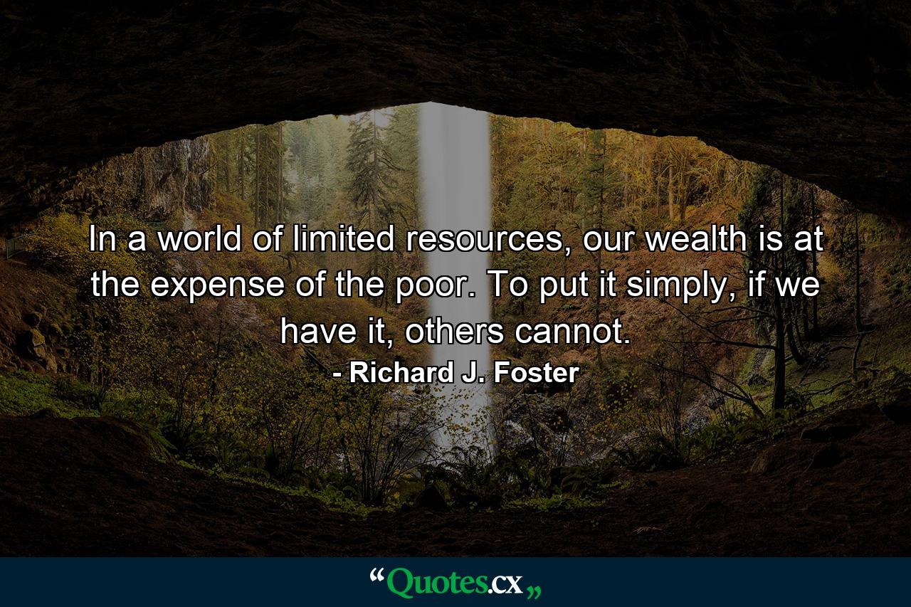 In a world of limited resources, our wealth is at the expense of the poor. To put it simply, if we have it, others cannot. - Quote by Richard J. Foster