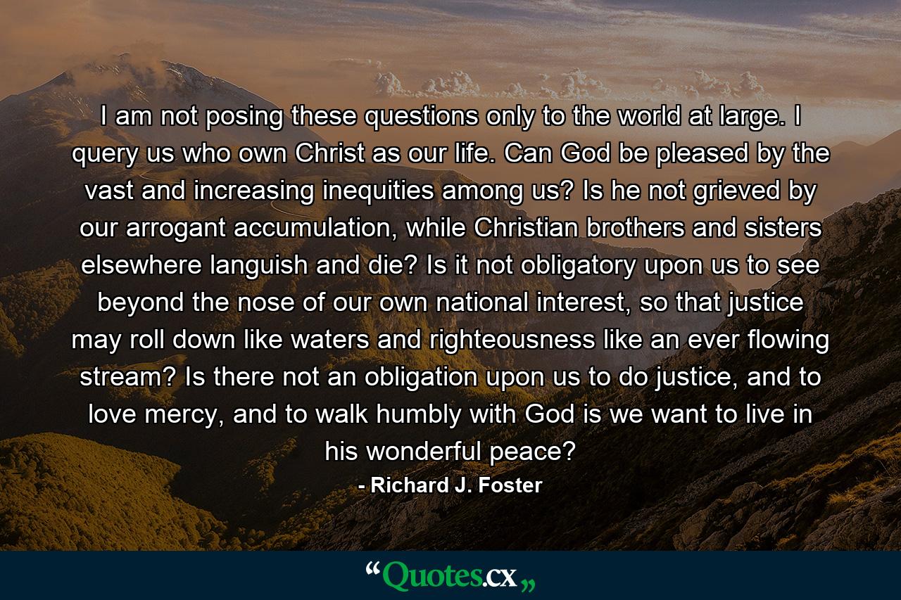 I am not posing these questions only to the world at large. I query us who own Christ as our life. Can God be pleased by the vast and increasing inequities among us? Is he not grieved by our arrogant accumulation, while Christian brothers and sisters elsewhere languish and die? Is it not obligatory upon us to see beyond the nose of our own national interest, so that justice may roll down like waters and righteousness like an ever flowing stream? Is there not an obligation upon us to do justice, and to love mercy, and to walk humbly with God is we want to live in his wonderful peace? - Quote by Richard J. Foster