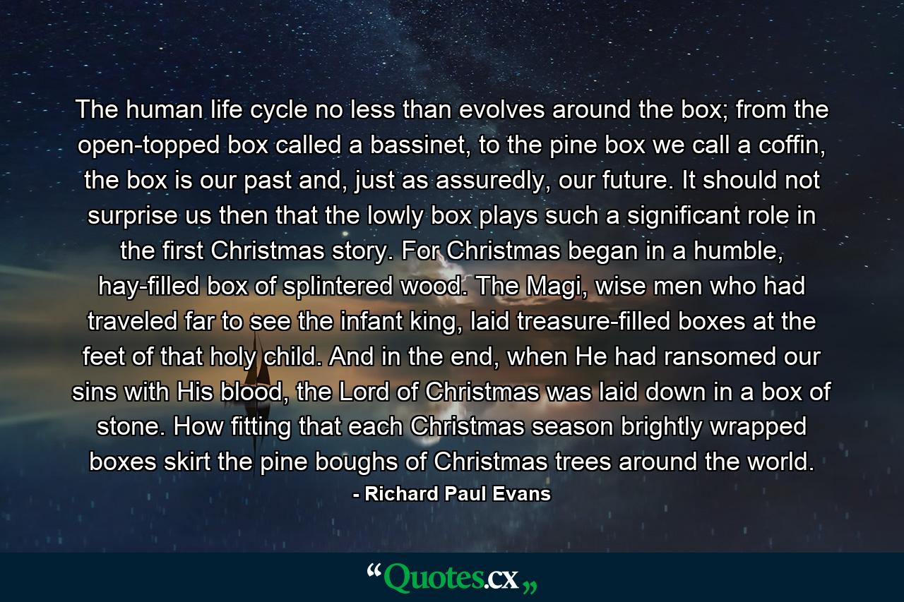 The human life cycle no less than evolves around the box; from the open-topped box called a bassinet, to the pine box we call a coffin, the box is our past and, just as assuredly, our future. It should not surprise us then that the lowly box plays such a significant role in the first Christmas story. For Christmas began in a humble, hay-filled box of splintered wood. The Magi, wise men who had traveled far to see the infant king, laid treasure-filled boxes at the feet of that holy child. And in the end, when He had ransomed our sins with His blood, the Lord of Christmas was laid down in a box of stone. How fitting that each Christmas season brightly wrapped boxes skirt the pine boughs of Christmas trees around the world. - Quote by Richard Paul Evans