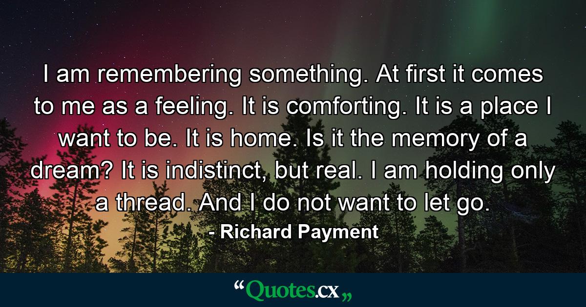 I am remembering something. At first it comes to me as a feeling. It is comforting. It is a place I want to be. It is home. Is it the memory of a dream? It is indistinct, but real. I am holding only a thread. And I do not want to let go. - Quote by Richard Payment