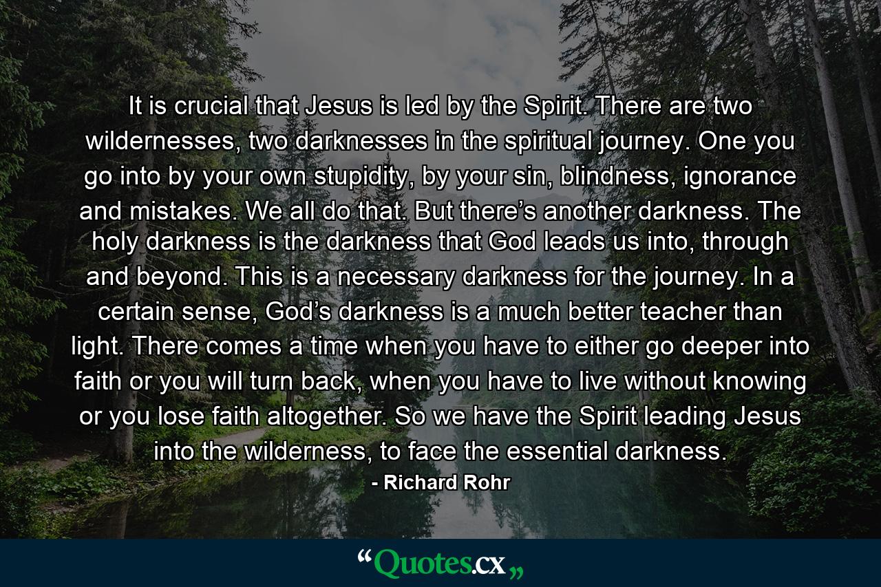 It is crucial that Jesus is led by the Spirit. There are two wildernesses, two darknesses in the spiritual journey. One you go into by your own stupidity, by your sin, blindness, ignorance and mistakes. We all do that. But there’s another darkness. The holy darkness is the darkness that God leads us into, through and beyond. This is a necessary darkness for the journey. In a certain sense, God’s darkness is a much better teacher than light. There comes a time when you have to either go deeper into faith or you will turn back, when you have to live without knowing or you lose faith altogether. So we have the Spirit leading Jesus into the wilderness, to face the essential darkness. - Quote by Richard Rohr