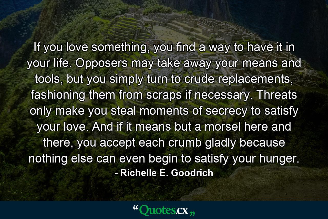 If you love something, you find a way to have it in your life. Opposers may take away your means and tools, but you simply turn to crude replacements, fashioning them from scraps if necessary. Threats only make you steal moments of secrecy to satisfy your love. And if it means but a morsel here and there, you accept each crumb gladly because nothing else can even begin to satisfy your hunger. - Quote by Richelle E. Goodrich