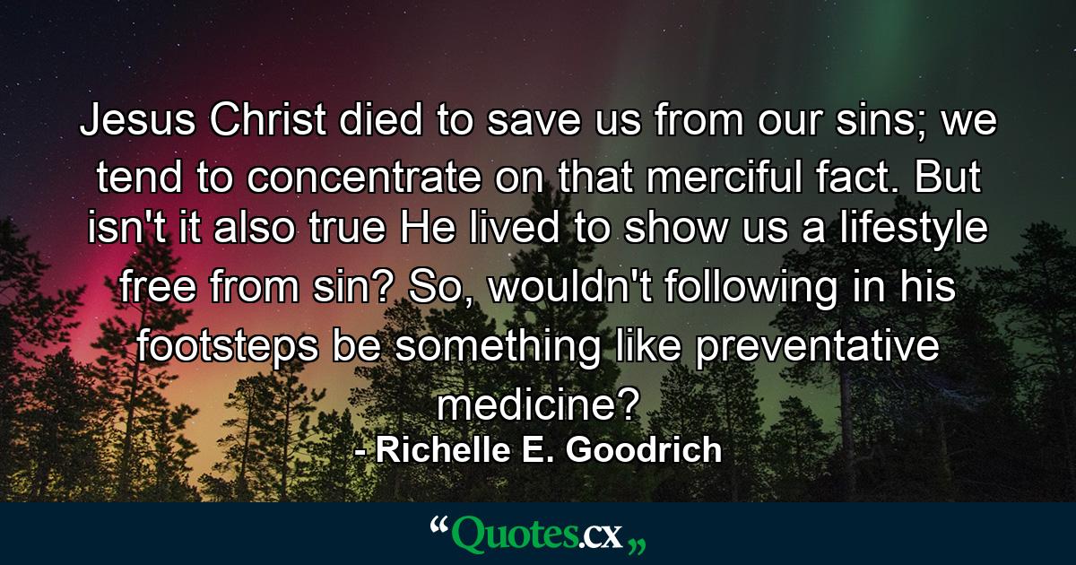 Jesus Christ died to save us from our sins; we tend to concentrate on that merciful fact. But isn't it also true He lived to show us a lifestyle free from sin? So, wouldn't following in his footsteps be something like preventative medicine? - Quote by Richelle E. Goodrich