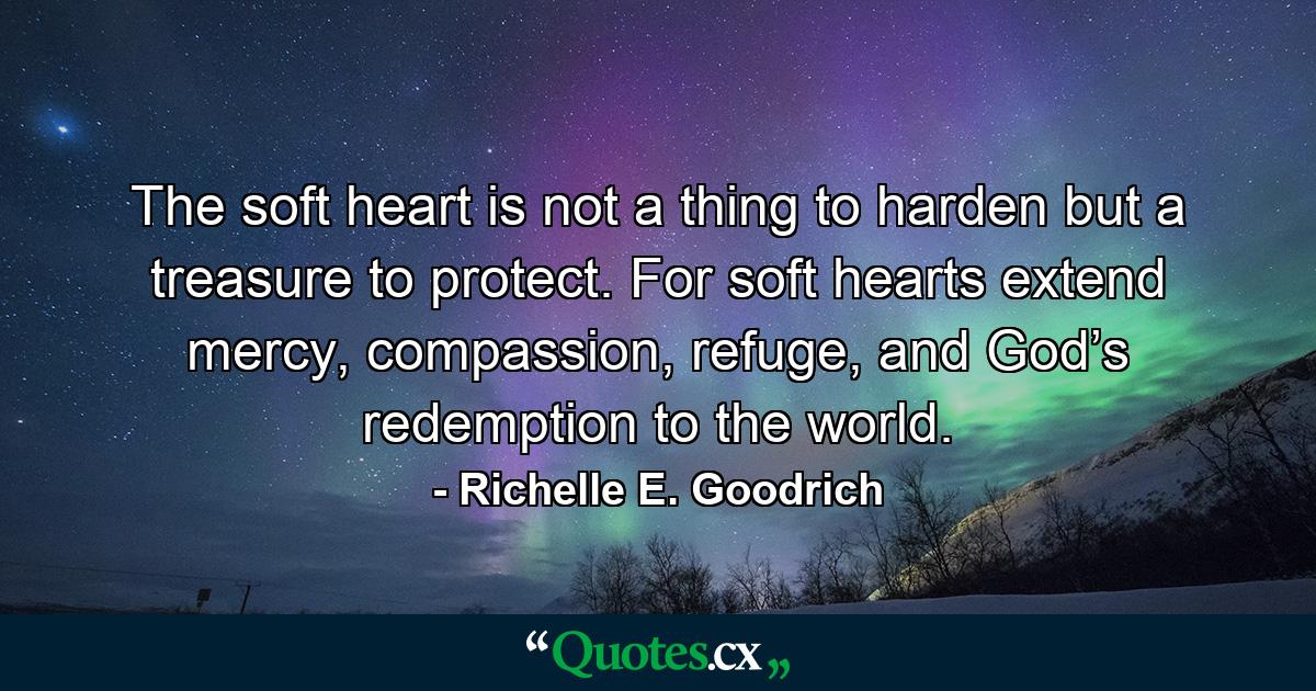 The soft heart is not a thing to harden but a treasure to protect. For soft hearts extend mercy, compassion, refuge, and God’s redemption to the world. - Quote by Richelle E. Goodrich