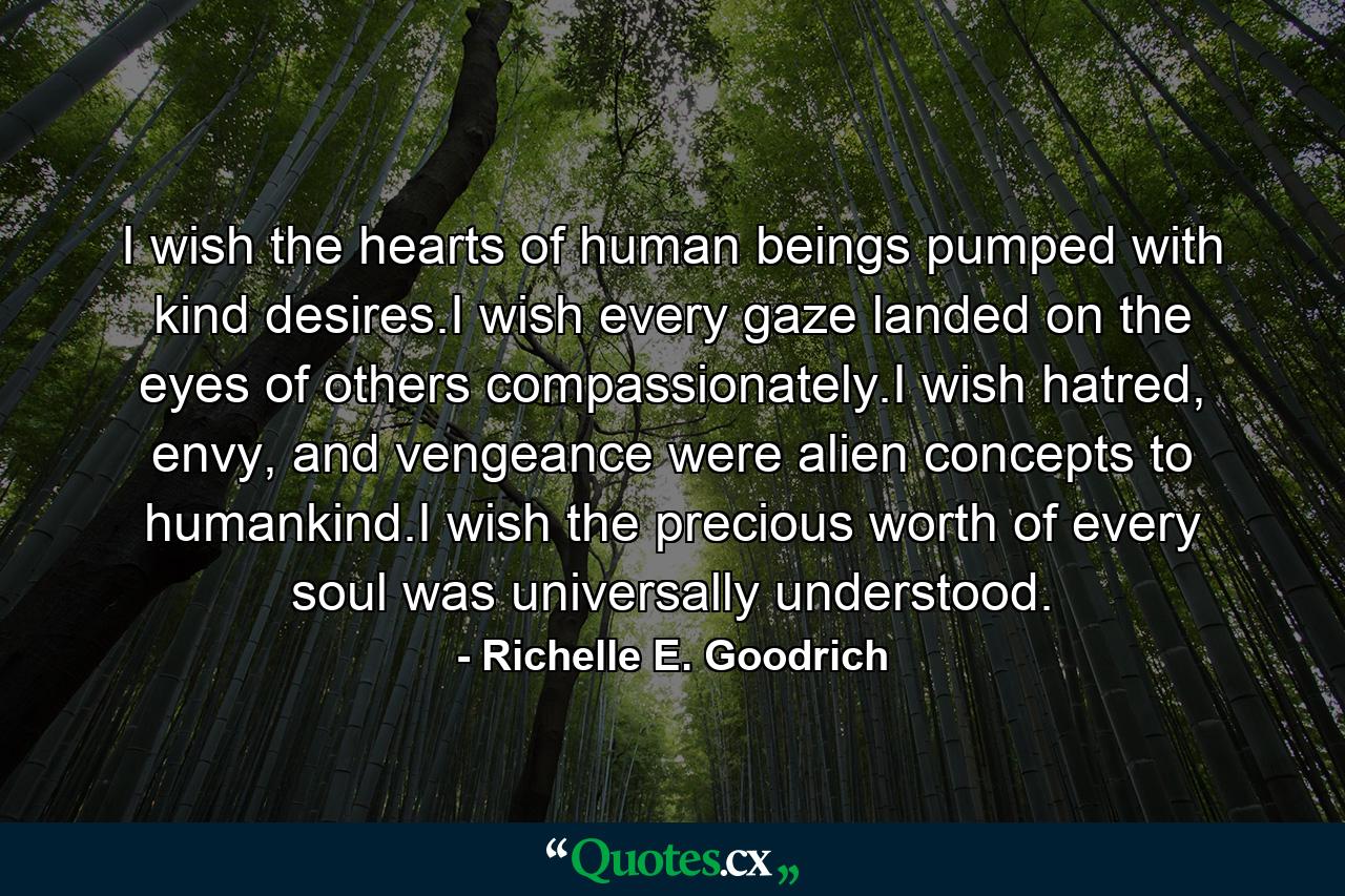 I wish the hearts of human beings pumped with kind desires.I wish every gaze landed on the eyes of others compassionately.I wish hatred, envy, and vengeance were alien concepts to humankind.I wish the precious worth of every soul was universally understood. - Quote by Richelle E. Goodrich