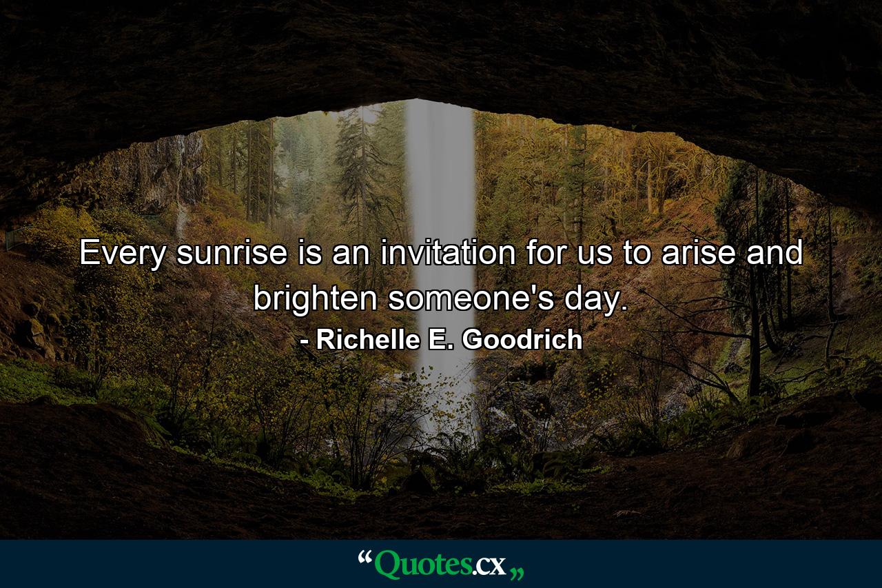 Every sunrise is an invitation for us to arise and brighten someone's day. - Quote by Richelle E. Goodrich