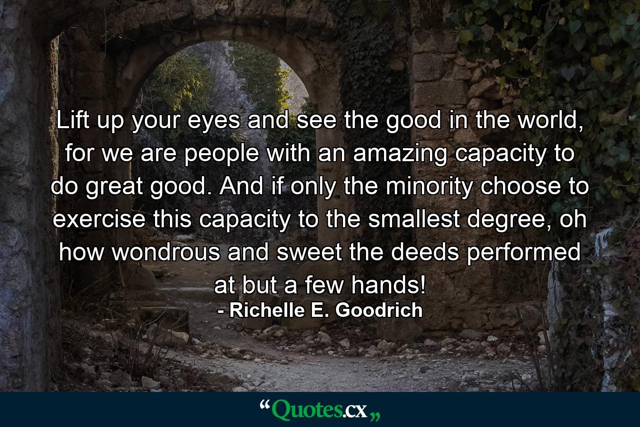 Lift up your eyes and see the good in the world, for we are people with an amazing capacity to do great good. And if only the minority choose to exercise this capacity to the smallest degree, oh how wondrous and sweet the deeds performed at but a few hands! - Quote by Richelle E. Goodrich