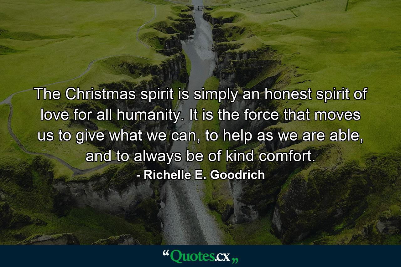 The Christmas spirit is simply an honest spirit of love for all humanity. It is the force that moves us to give what we can, to help as we are able, and to always be of kind comfort. - Quote by Richelle E. Goodrich