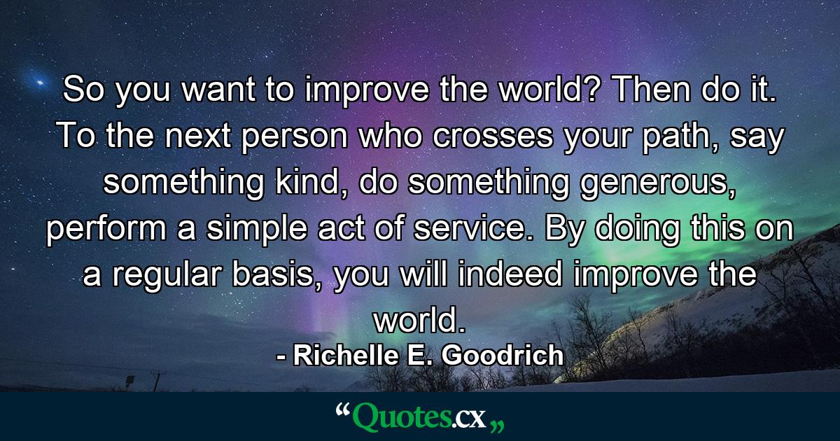 So you want to improve the world? Then do it. To the next person who crosses your path, say something kind, do something generous, perform a simple act of service. By doing this on a regular basis, you will indeed improve the world. - Quote by Richelle E. Goodrich