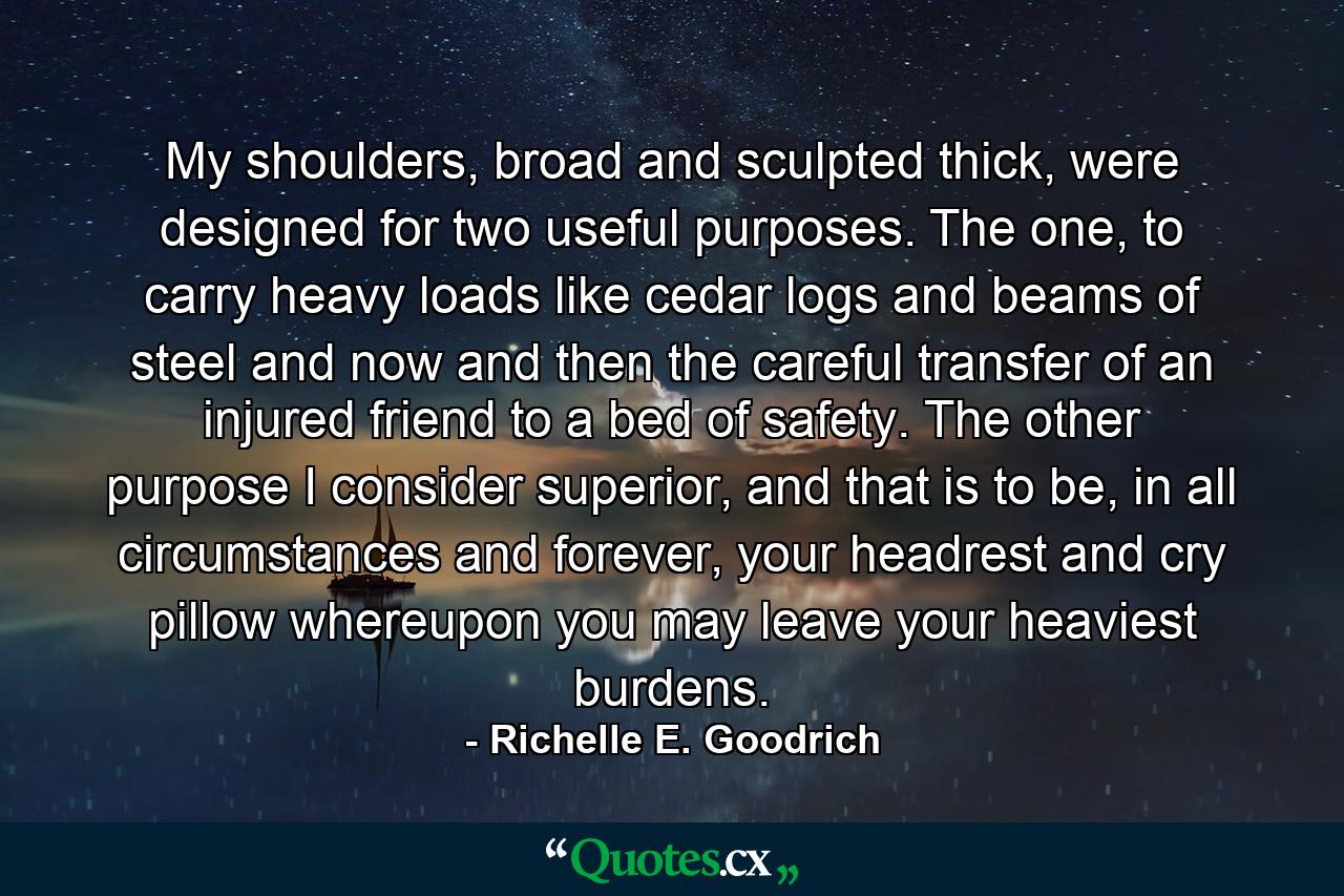 My shoulders, broad and sculpted thick, were designed for two useful purposes. The one, to carry heavy loads like cedar logs and beams of steel and now and then the careful transfer of an injured friend to a bed of safety. The other purpose I consider superior, and that is to be, in all circumstances and forever, your headrest and cry pillow whereupon you may leave your heaviest burdens. - Quote by Richelle E. Goodrich