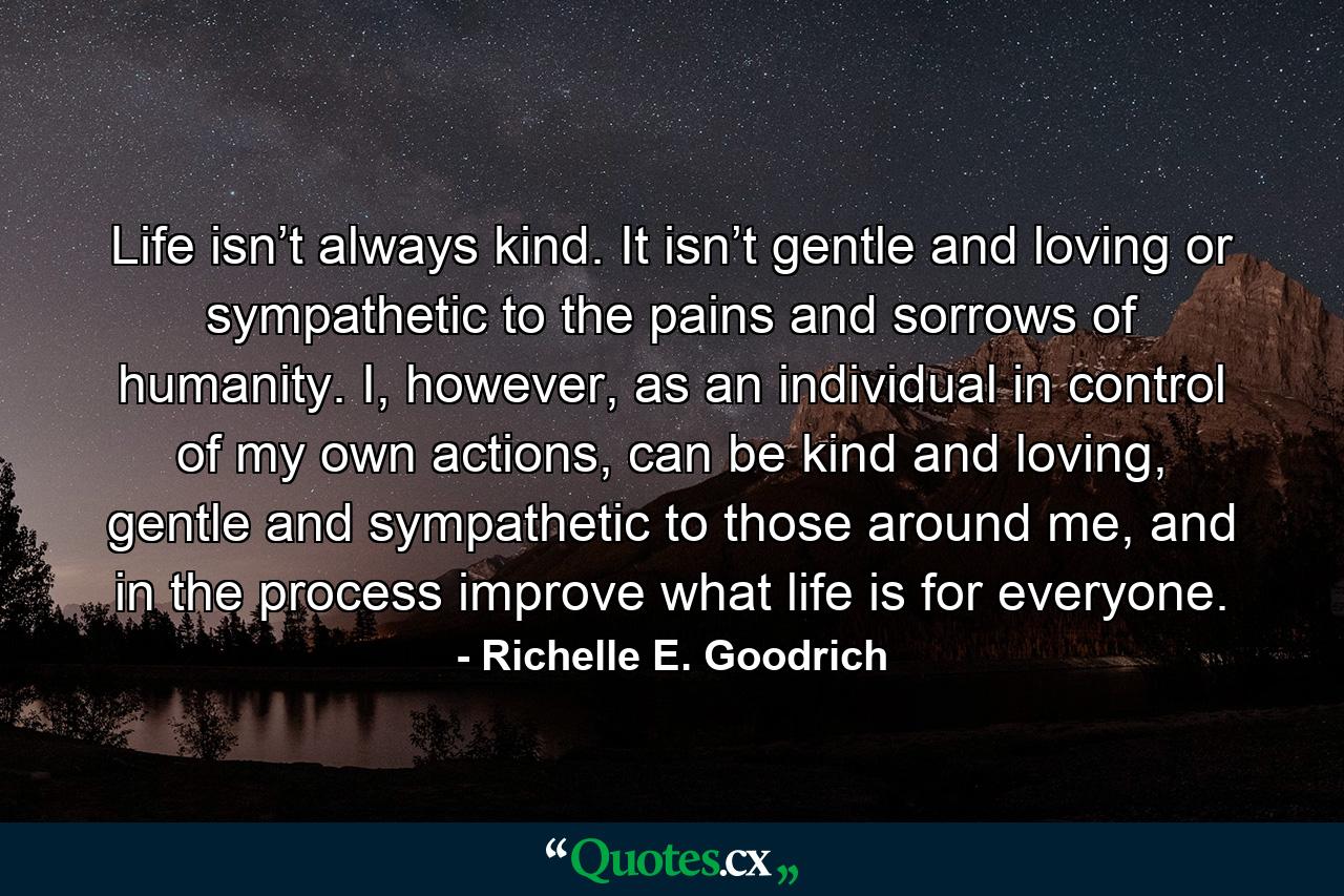 Life isn’t always kind. It isn’t gentle and loving or sympathetic to the pains and sorrows of humanity. I, however, as an individual in control of my own actions, can be kind and loving, gentle and sympathetic to those around me, and in the process improve what life is for everyone. - Quote by Richelle E. Goodrich