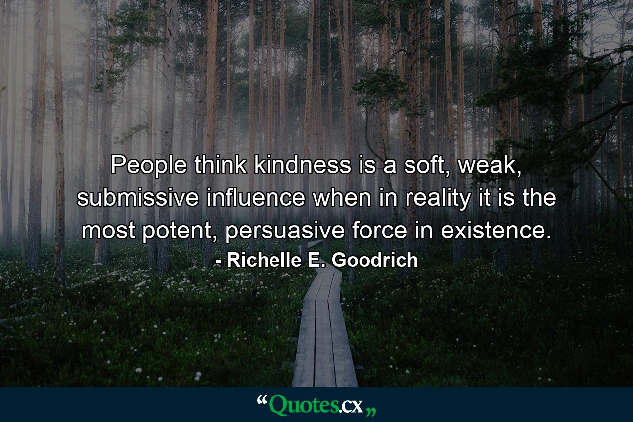 People think kindness is a soft, weak, submissive influence when in reality it is the most potent, persuasive force in existence. - Quote by Richelle E. Goodrich