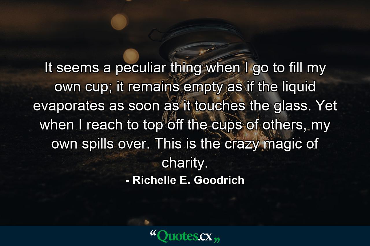 It seems a peculiar thing when I go to fill my own cup; it remains empty as if the liquid evaporates as soon as it touches the glass. Yet when I reach to top off the cups of others, my own spills over. This is the crazy magic of charity. - Quote by Richelle E. Goodrich