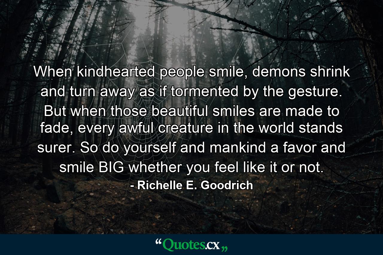 When kindhearted people smile, demons shrink and turn away as if tormented by the gesture. But when those beautiful smiles are made to fade, every awful creature in the world stands surer. So do yourself and mankind a favor and smile BIG whether you feel like it or not. - Quote by Richelle E. Goodrich