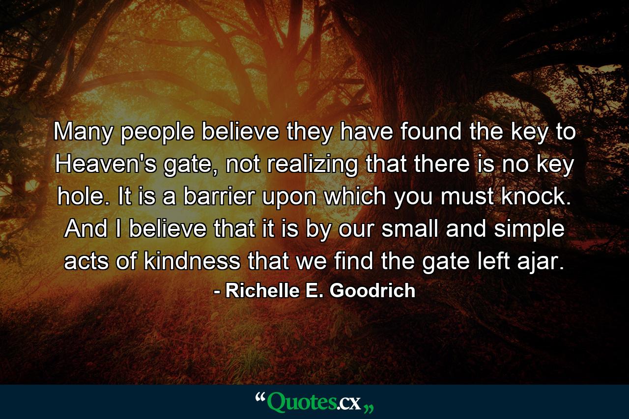 Many people believe they have found the key to Heaven's gate, not realizing that there is no key hole. It is a barrier upon which you must knock. And I believe that it is by our small and simple acts of kindness that we find the gate left ajar. - Quote by Richelle E. Goodrich