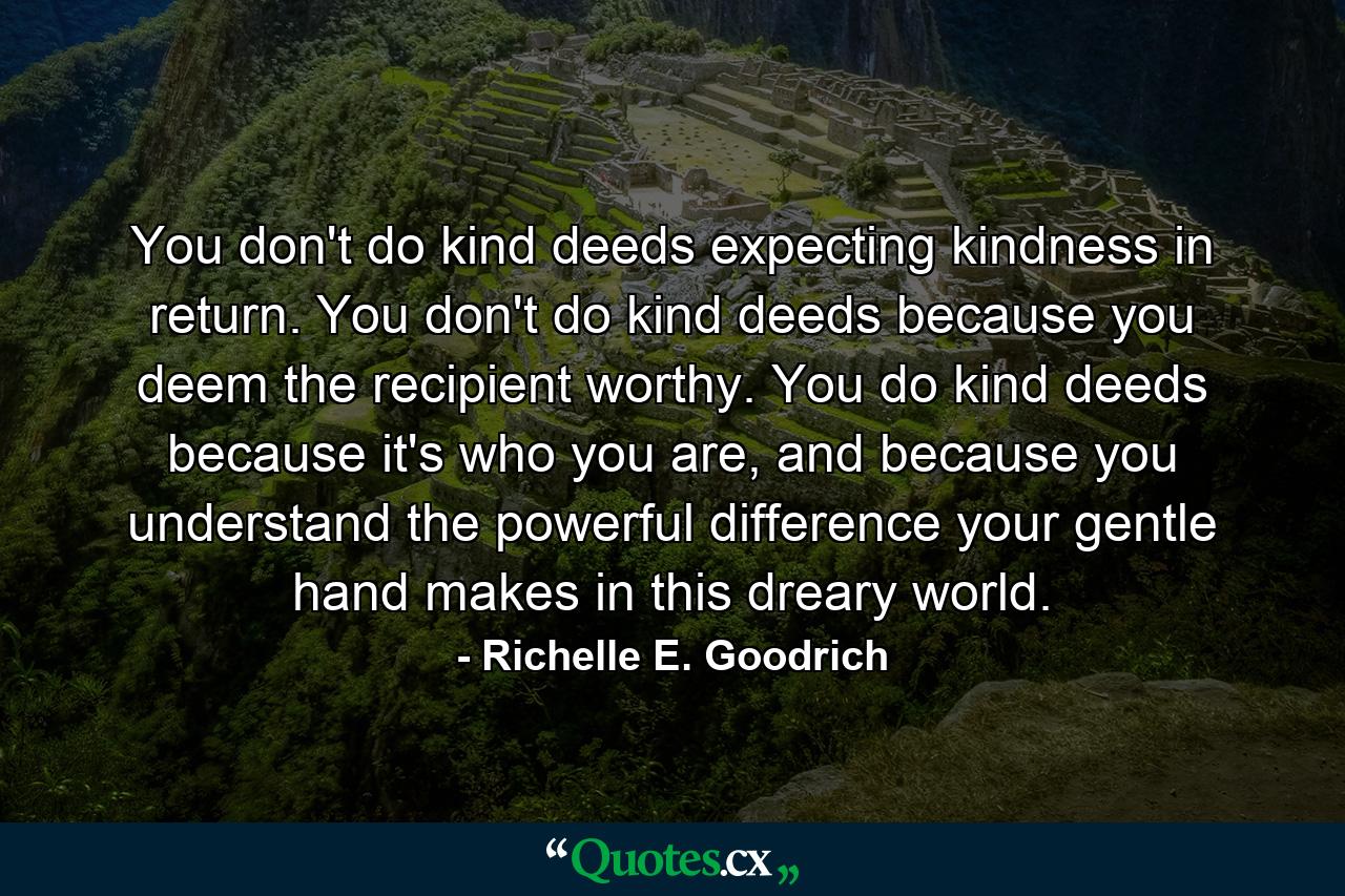 You don't do kind deeds expecting kindness in return. You don't do kind deeds because you deem the recipient worthy. You do kind deeds because it's who you are, and because you understand the powerful difference your gentle hand makes in this dreary world. - Quote by Richelle E. Goodrich