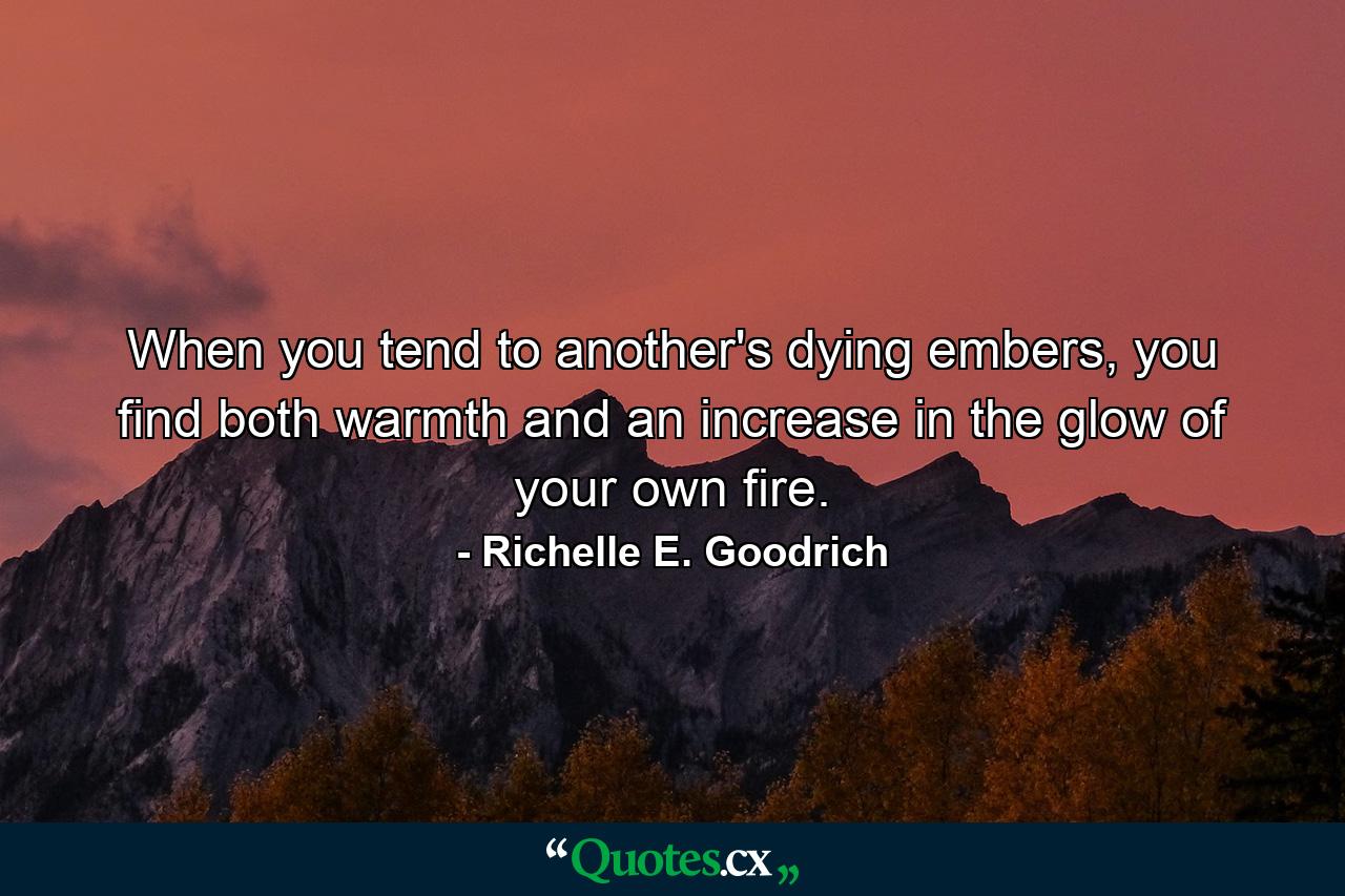 When you tend to another's dying embers, you find both warmth and an increase in the glow of your own fire. - Quote by Richelle E. Goodrich