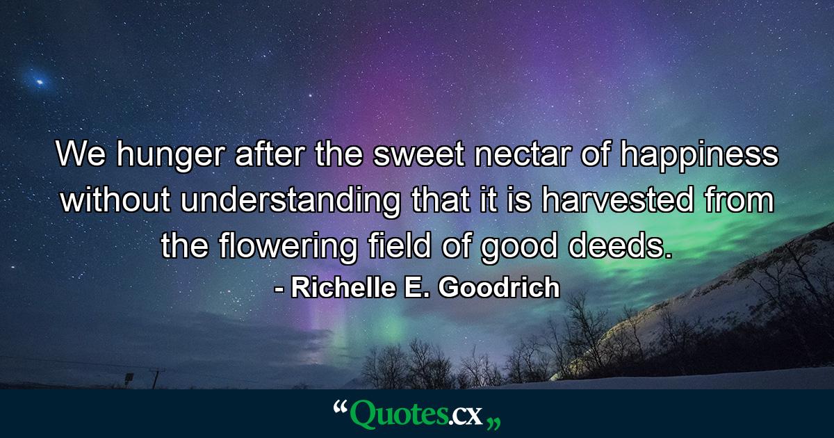 We hunger after the sweet nectar of happiness without understanding that it is harvested from the flowering field of good deeds. - Quote by Richelle E. Goodrich