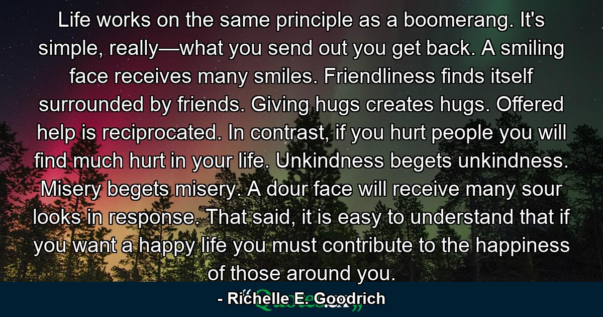 Life works on the same principle as a boomerang. It's simple, really—what you send out you get back. A smiling face receives many smiles. Friendliness finds itself surrounded by friends. Giving hugs creates hugs. Offered help is reciprocated. In contrast, if you hurt people you will find much hurt in your life. Unkindness begets unkindness. Misery begets misery. A dour face will receive many sour looks in response. That said, it is easy to understand that if you want a happy life you must contribute to the happiness of those around you. - Quote by Richelle E. Goodrich